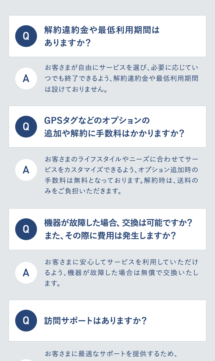 解約違約金や最低利用期間は
Q
ありますか?
お客さまが自由にサービスを選び、 必要に応じてい
A
つでも終了できるよう、解約違約金や最低利用期間
は設けておりません。
0
GPSタグなどのオプションの
追加や解約に手数料はかかりますか?
お客さまのライフスタイルやニーズに合わせてサー
A ビスをカスタマイズできるよう、 オプション追加時の
手数料は無料となっております。 解約時は、 送料の
みをご負担いただきます。
Q
機器が故障した場合、 交換は可能ですか?
また、その際に費用は発生しますか?
A
お客さまに安心してサービスを利用していただけ
るよう、機器が故障した場合は無償で交換いたし
ます。
Q
訪問サポートはありますか?
お客さまに最適なサポートを提供するため、