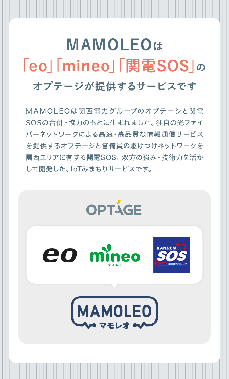 MAMOLEOは「eo」「mineo」「関電SOS」のオプテージが提供するサービスです

MAMOLEOは関西電力グループのオプテージと関電SOSの合併・協力のもとに生まれました。 独自の光ファイバーネットワークによる高速・高品質な情報通信サービスを提供するオプテージと警備員の駆けつけネットワークを関西エリアに有する関電SOS、 双方の強み・ 技術力を活かして開発した、IoTみまもりサービスです。

OPTAGE
eo mineo SOS
MAMOLEO マモレオ