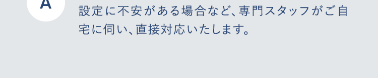 A
設定に不安がある場合など、 専門スタッフがご自
宅に伺い、 直接対応いたします。